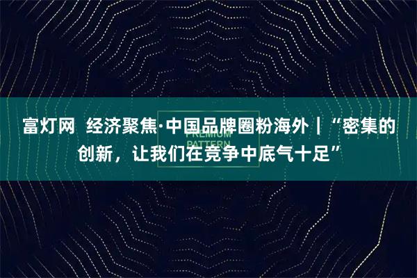 富灯网  经济聚焦·中国品牌圈粉海外｜“密集的创新，让我们在竞争中底气十足”