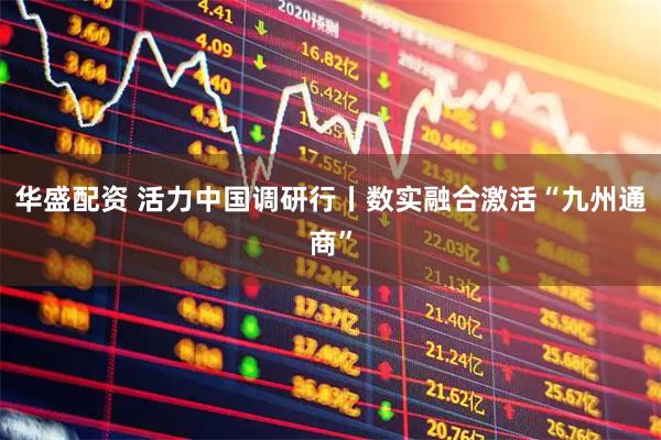 华盛配资 活力中国调研行丨数实融合激活“九州通商”