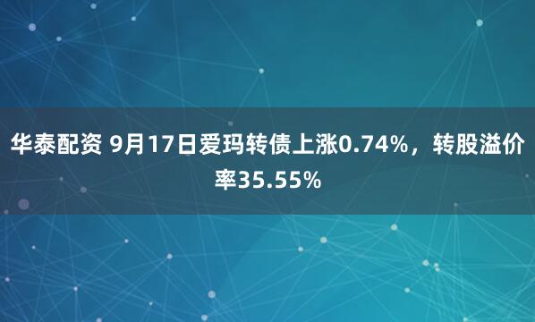 华泰配资 9月17日爱玛转债上涨0.74%，转股溢价率35.55%