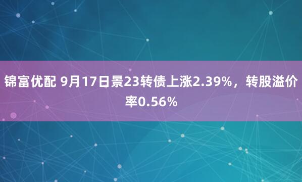 锦富优配 9月17日景23转债上涨2.39%，转股溢价率0.56%