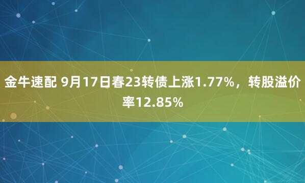 金牛速配 9月17日春23转债上涨1.77%，转股溢价率12.85%