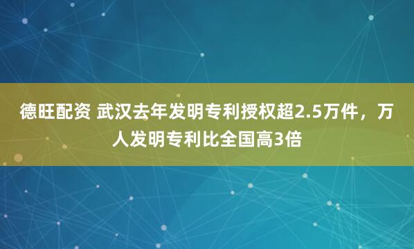 德旺配资 武汉去年发明专利授权超2.5万件，万人发明专利比全国高3倍
