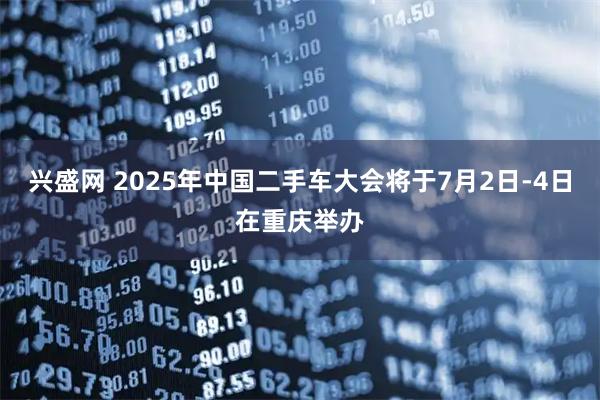 兴盛网 2025年中国二手车大会将于7月2日-4日在重庆举办