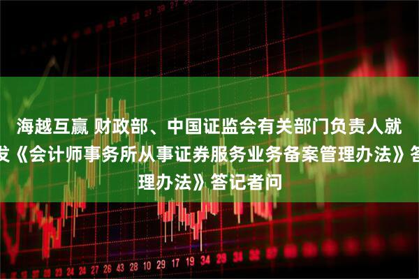 海越互赢 财政部、中国证监会有关部门负责人就修订印发《会计师事务所从事证券服务业务备案管理办法》答记者问