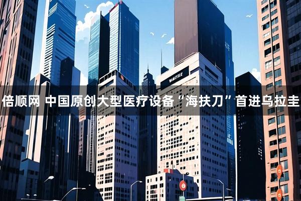 倍顺网 中国原创大型医疗设备“海扶刀”首进乌拉圭