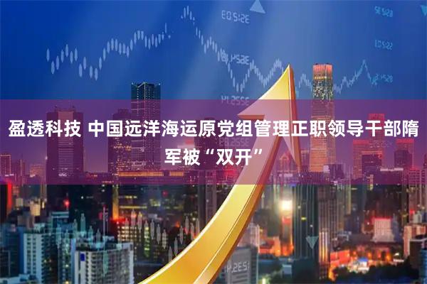 盈透科技 中国远洋海运原党组管理正职领导干部隋军被“双开”