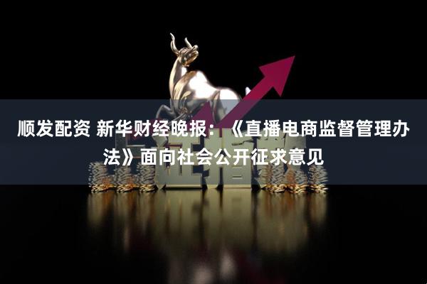 顺发配资 新华财经晚报：《直播电商监督管理办法》面向社会公开征求意见