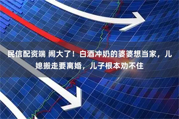民信配资端 闹大了！白酒冲奶的婆婆想当家，儿媳搬走要离婚，儿子根本劝不住