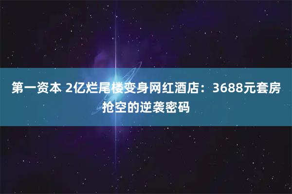第一资本 2亿烂尾楼变身网红酒店：3688元套房抢空的逆袭密码
