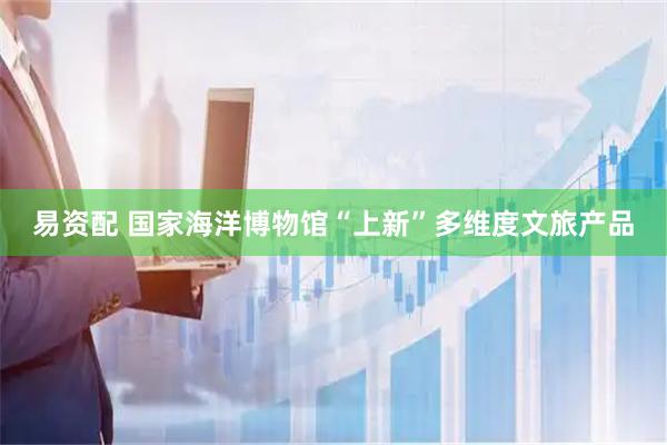 易资配 国家海洋博物馆“上新”多维度文旅产品