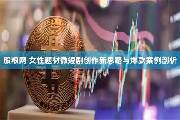 股粮网 女性题材微短剧创作新思路与爆款案例剖析