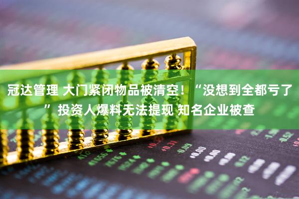 冠达管理 大门紧闭物品被清空！“没想到全都亏了” 投资人爆料无法提现 知名企业被查