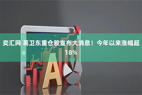 奕汇网 葛卫东重仓股宣布大消息！今年以来涨幅超18%