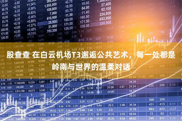 股查查 在白云机场T3邂逅公共艺术，每一处都是岭南与世界的温柔对话