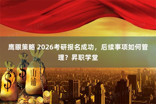 鹰眼策略 2026考研报名成功,后续事项如何管理?昇职学堂
