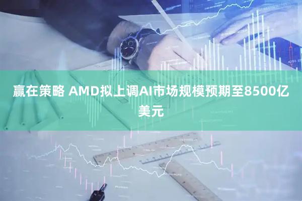赢在策略 AMD拟上调AI市场规模预期至8500亿美元